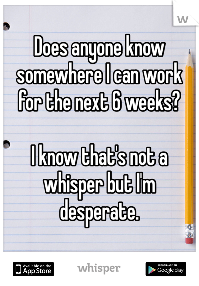 Does anyone know somewhere I can work for the next 6 weeks?

I know that's not a whisper but I'm desperate.