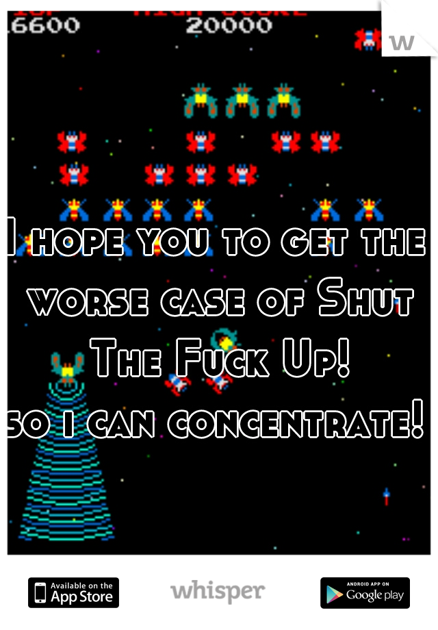 I hope you to get the worse case of Shut The Fuck Up!

so i can concentrate!