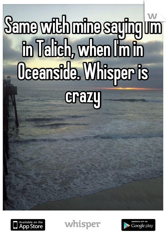 Same with mine saying I'm in Talich, when I'm in Oceanside. Whisper is crazy