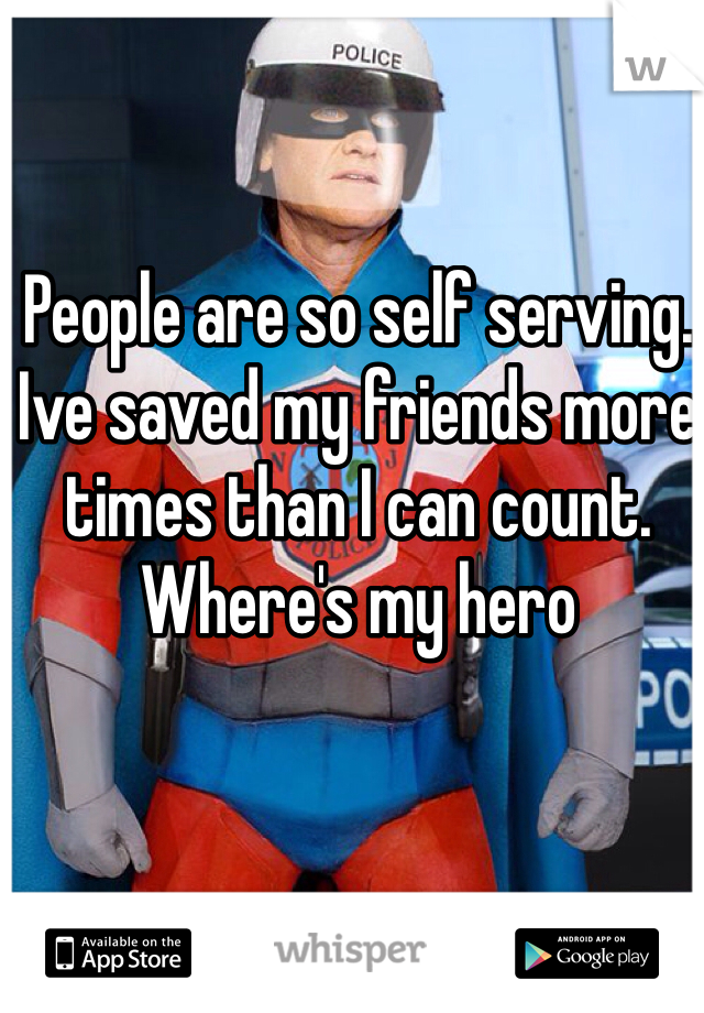 People are so self serving. Ive saved my friends more times than I can count. Where's my hero
