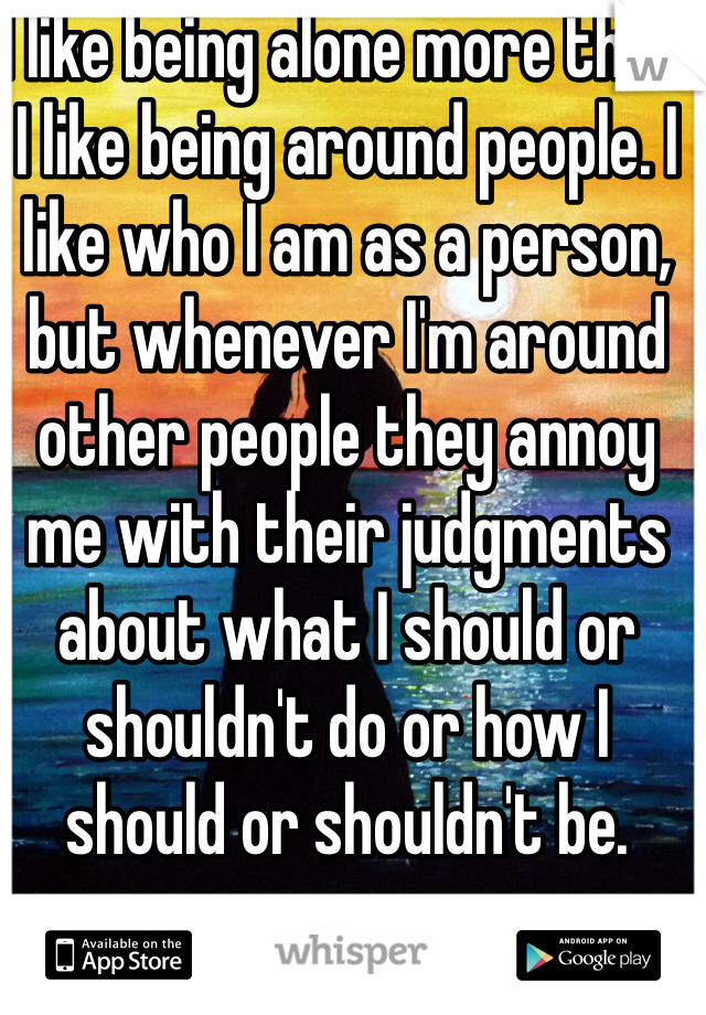 I like being alone more than I like being around people. I like who I am as a person, but whenever I'm around other people they annoy me with their judgments about what I should or shouldn't do or how I should or shouldn't be.