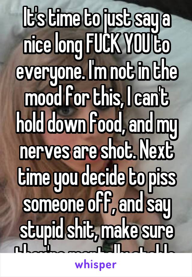 It's time to just say a nice long FUCK YOU to everyone. I'm not in the mood for this, I can't hold down food, and my nerves are shot. Next time you decide to piss someone off, and say stupid shit, make sure they're mentally stable.