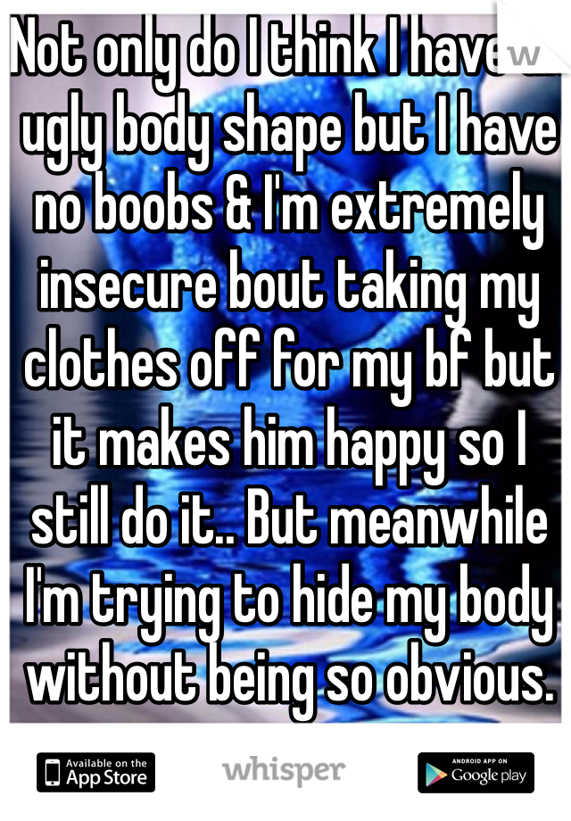 Not only do I think I have an ugly body shape but I have no boobs & I'm extremely insecure bout taking my clothes off for my bf but it makes him happy so I still do it.. But meanwhile I'm trying to hide my body without being so obvious. 