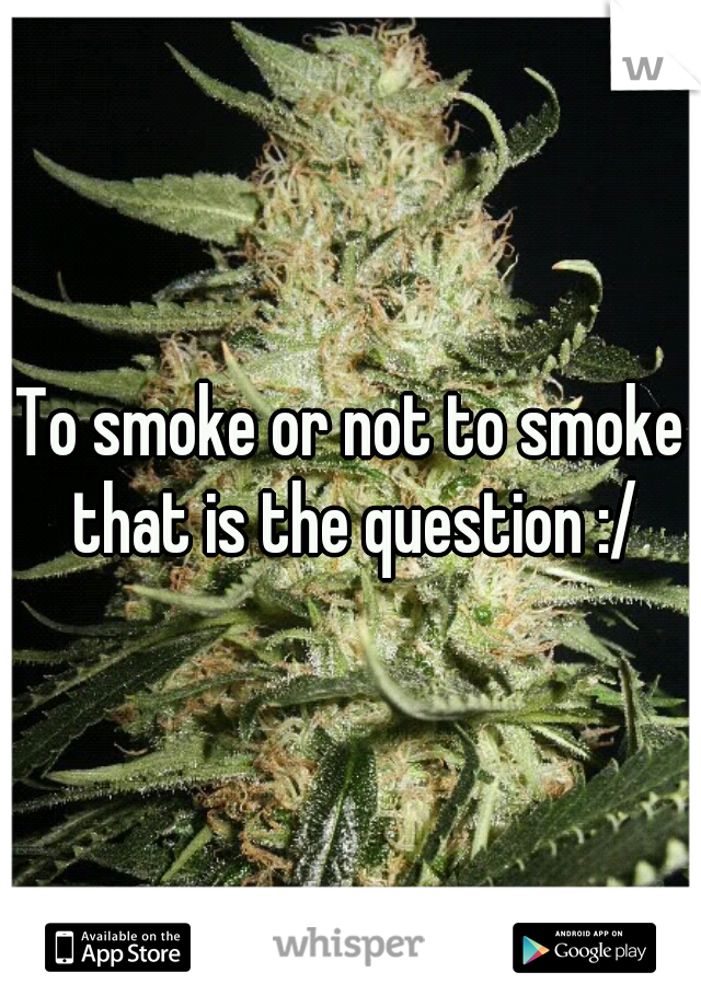 To smoke or not to smoke that is the question :/