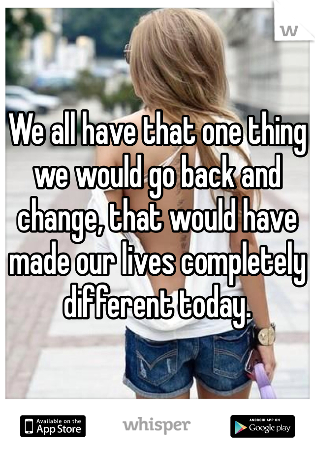 We all have that one thing we would go back and change, that would have made our lives completely different today.