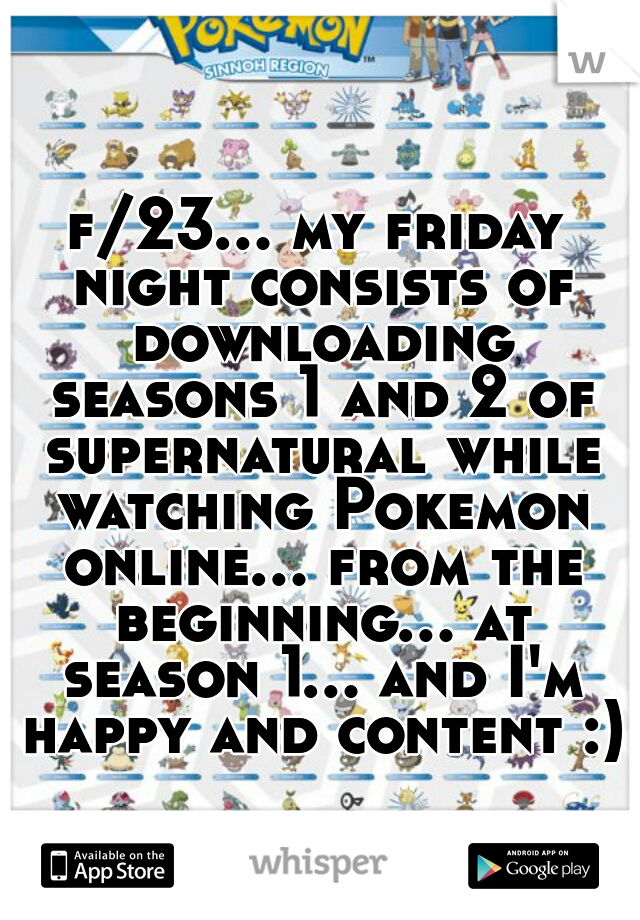 f/23... my friday night consists of downloading seasons 1 and 2 of supernatural while watching Pokemon online... from the beginning... at season 1... and I'm happy and content :)