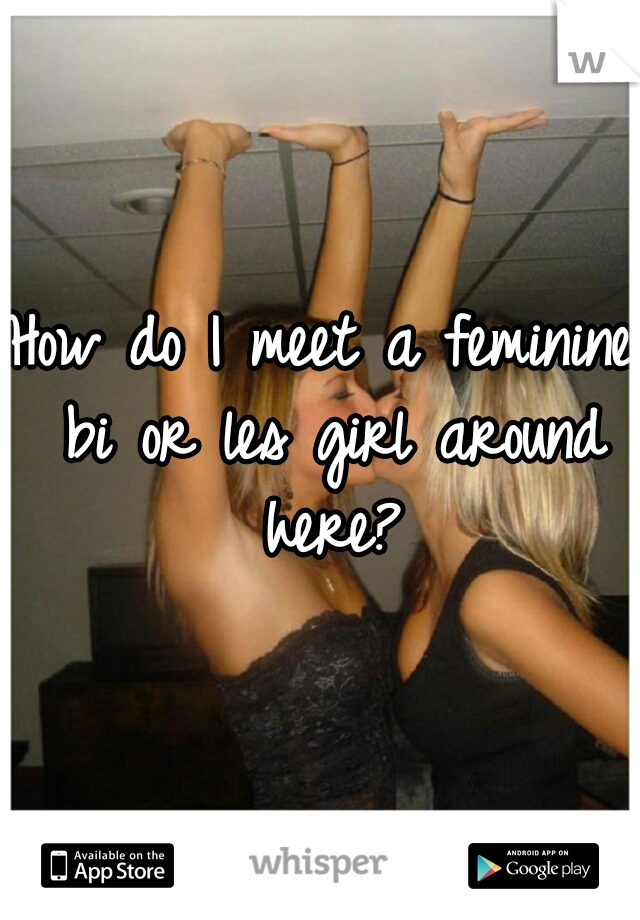 How do I meet a feminine bi or les girl around here?