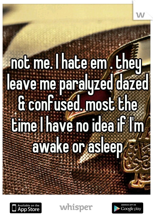 not me. I hate em . they leave me paralyzed dazed & confused. most the time I have no idea if I'm awake or asleep