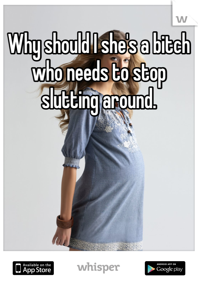 Why should I she's a bitch who needs to stop slutting around.