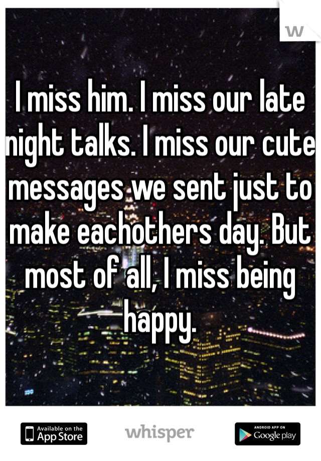 I miss him. I miss our late night talks. I miss our cute messages we sent just to make eachothers day. But most of all, I miss being happy. 