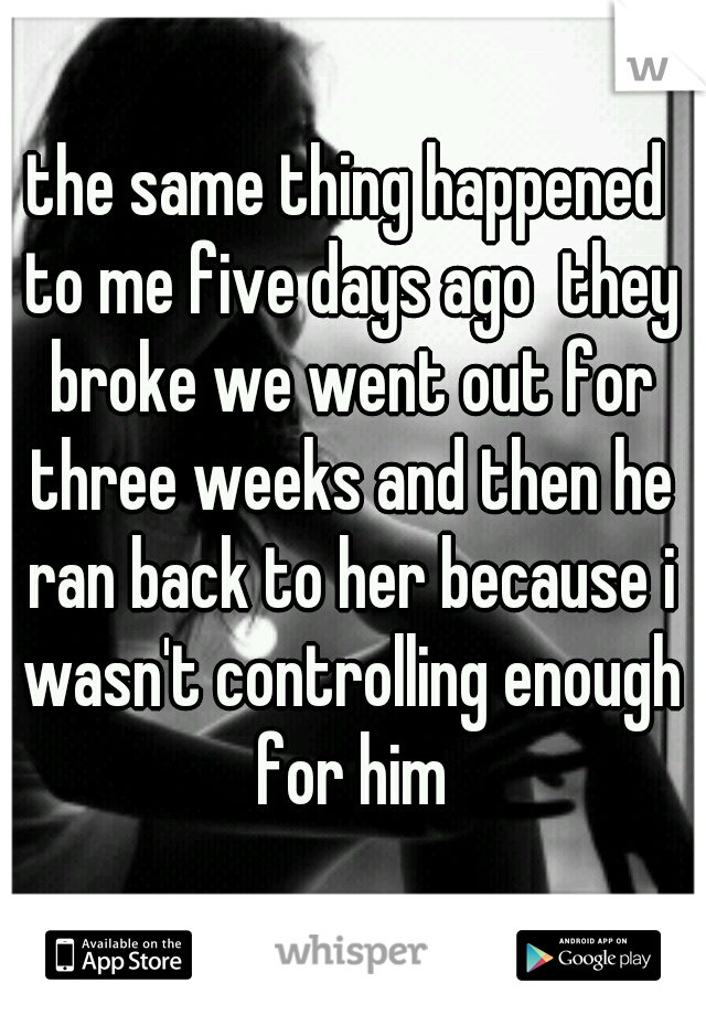 the same thing happened to me five days ago  they broke we went out for three weeks and then he ran back to her because i wasn't controlling enough for him