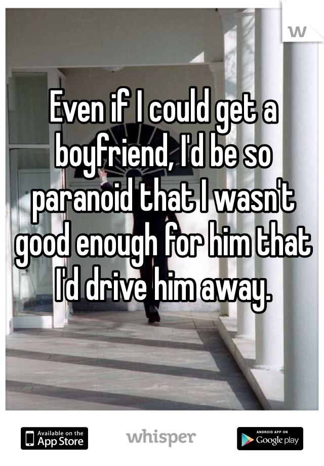 Even if I could get a boyfriend, I'd be so paranoid that I wasn't good enough for him that I'd drive him away.