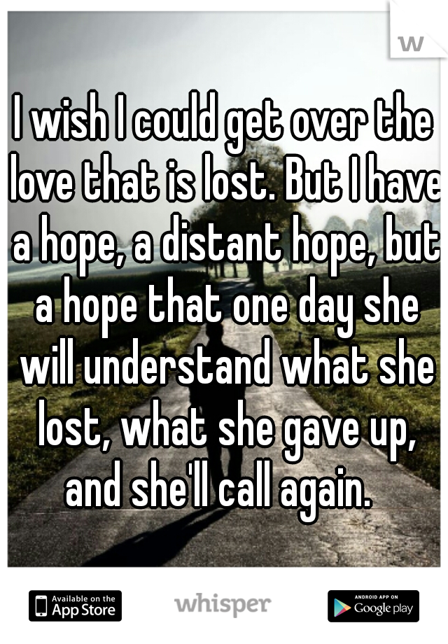 I wish I could get over the love that is lost. But I have a hope, a distant hope, but a hope that one day she will understand what she lost, what she gave up, and she'll call again.  