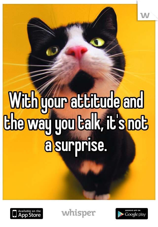With your attitude and the way you talk, it's not a surprise.