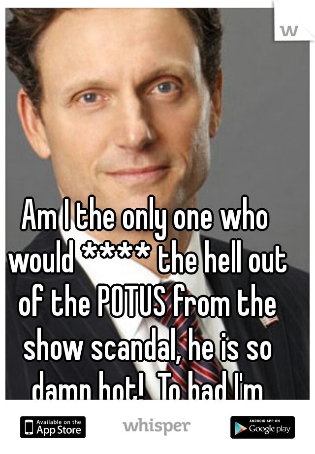Am I the only one who would **** the hell out of the POTUS from the show scandal, he is so damn hot!  To bad I'm married "/, lol 