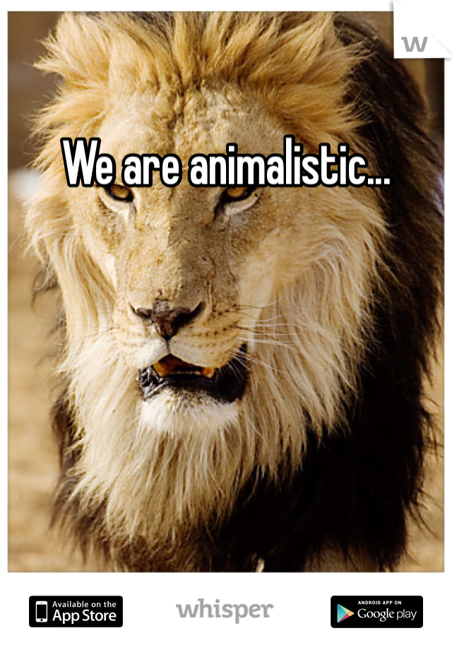 We are animalistic...