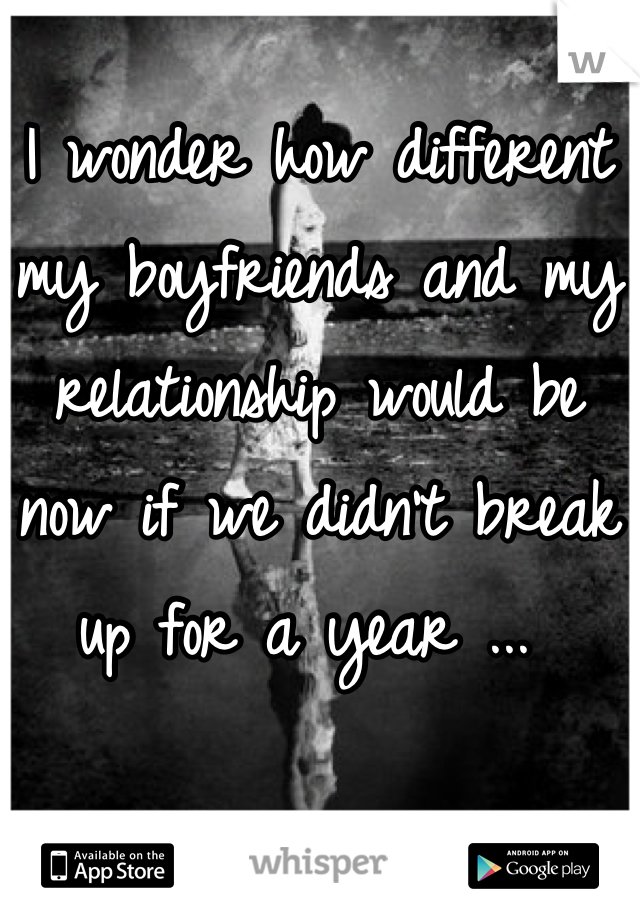 I wonder how different my boyfriends and my relationship would be now if we didn't break up for a year ... 