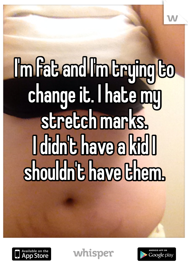 I'm fat and I'm trying to change it. I hate my stretch marks. 
I didn't have a kid I shouldn't have them. 