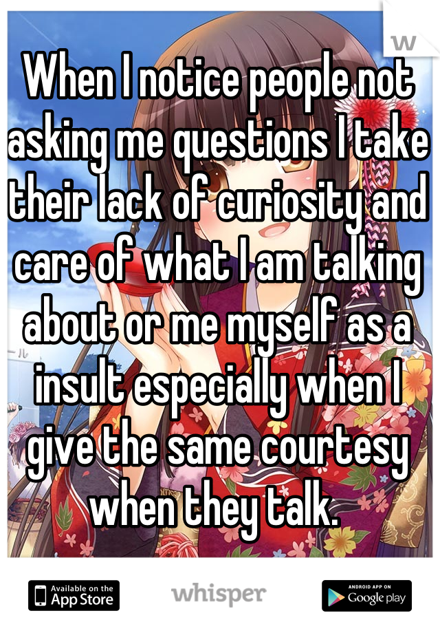 When I notice people not asking me questions I take their lack of curiosity and care of what I am talking about or me myself as a insult especially when I give the same courtesy when they talk. 