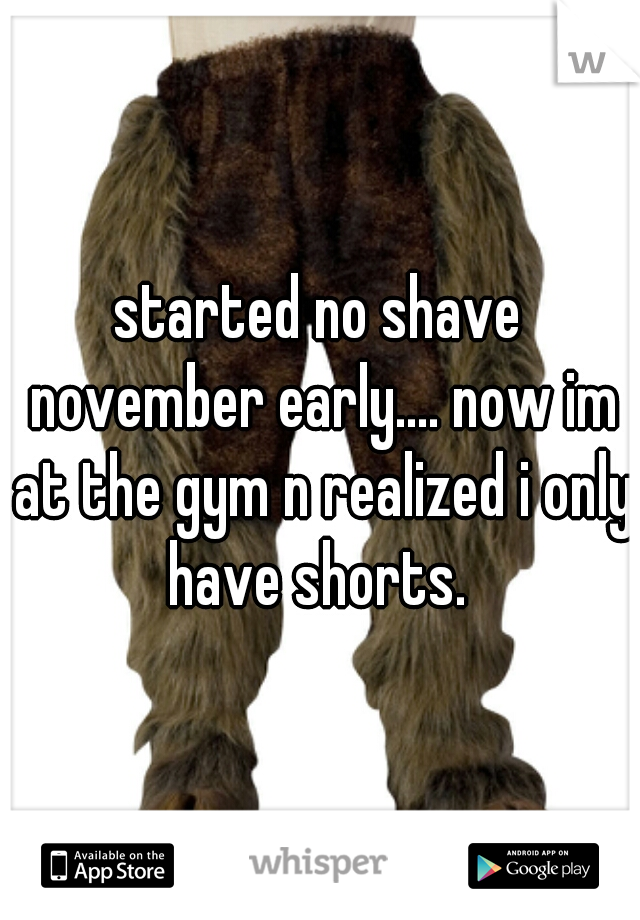 started no shave november early.... now im at the gym n realized i only have shorts. 