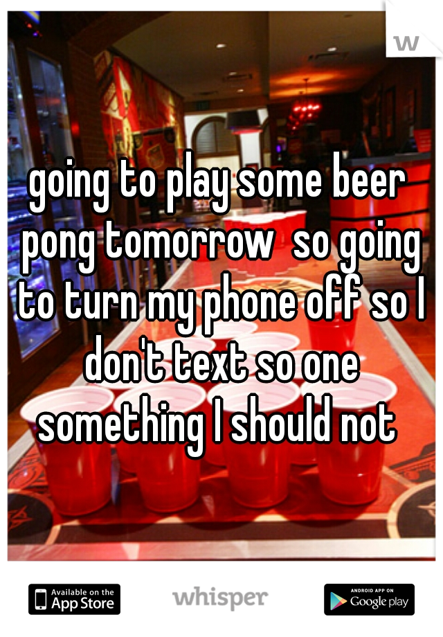 going to play some beer pong tomorrow  so going to turn my phone off so I don't text so one something I should not 