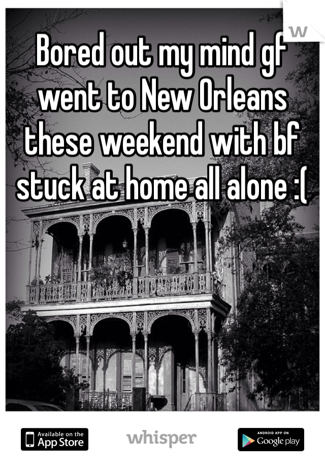 Bored out my mind gf went to New Orleans these weekend with bf stuck at home all alone :(
