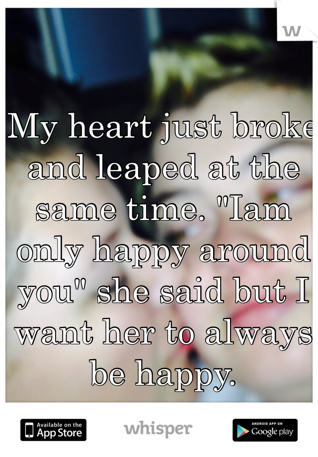 My heart just broke and leaped at the same time. "Iam only happy around you" she said but I want her to always be happy. 