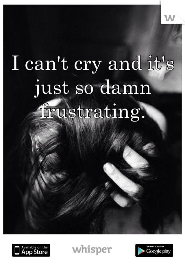 I can't cry and it's just so damn frustrating. 