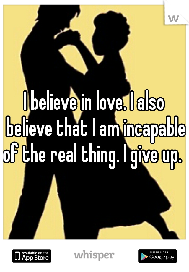 I believe in love. I also believe that I am incapable of the real thing. I give up.  