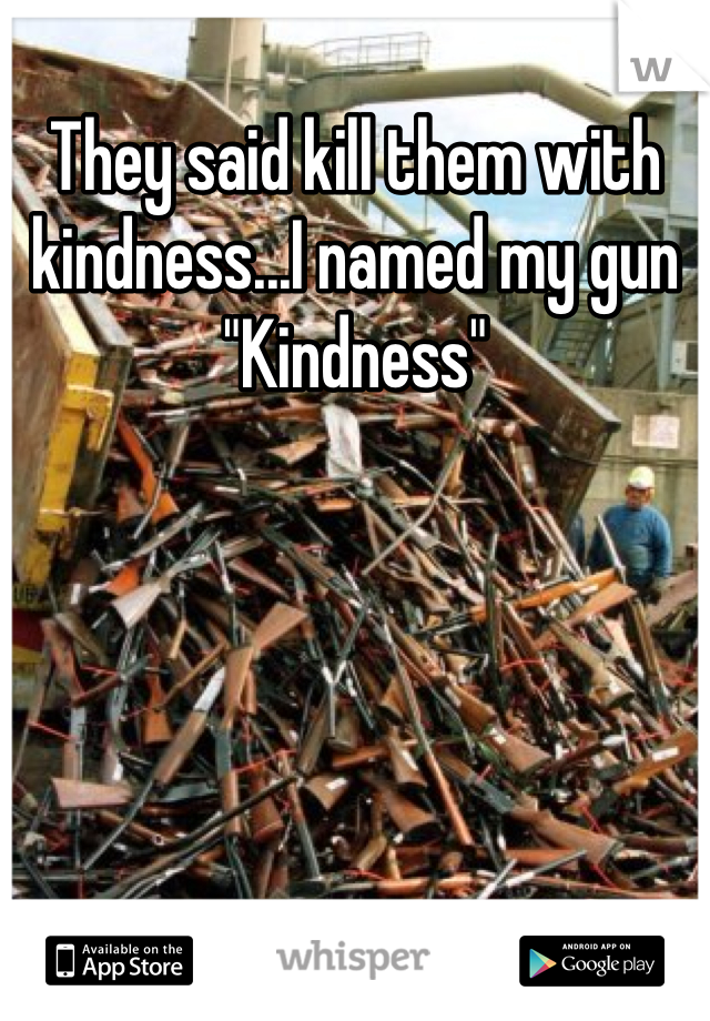 They said kill them with kindness...I named my gun "Kindness"
