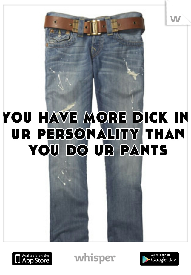 you have more dick in ur personality than you do ur pants