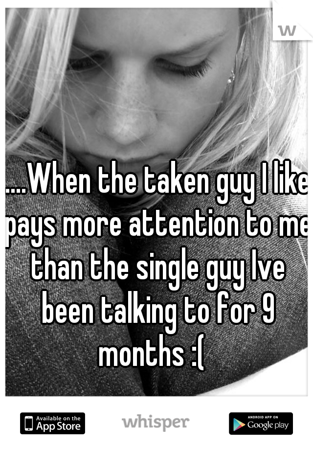 .....When the taken guy I like pays more attention to me than the single guy Ive been talking to for 9 months :(  