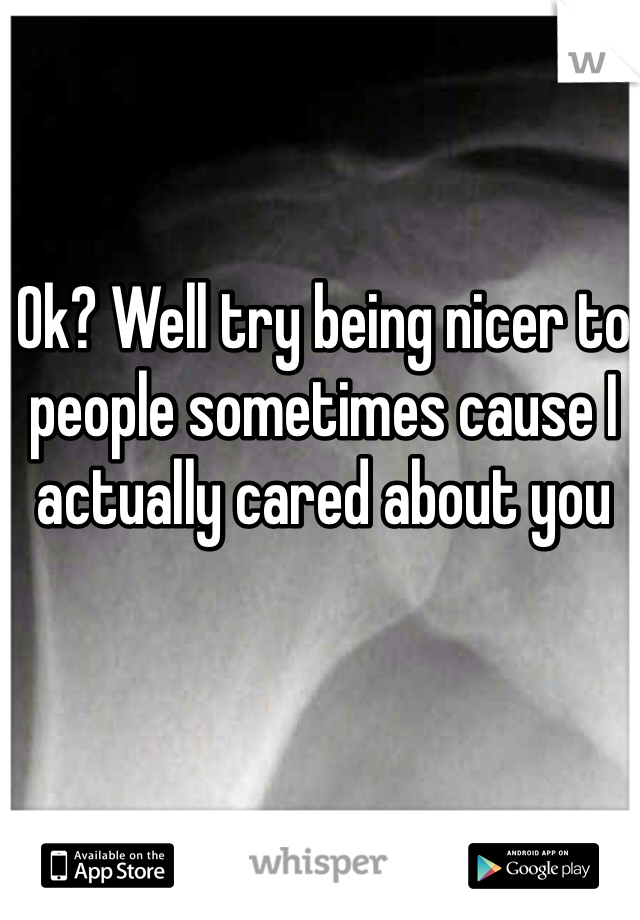 Ok? Well try being nicer to people sometimes cause I actually cared about you 