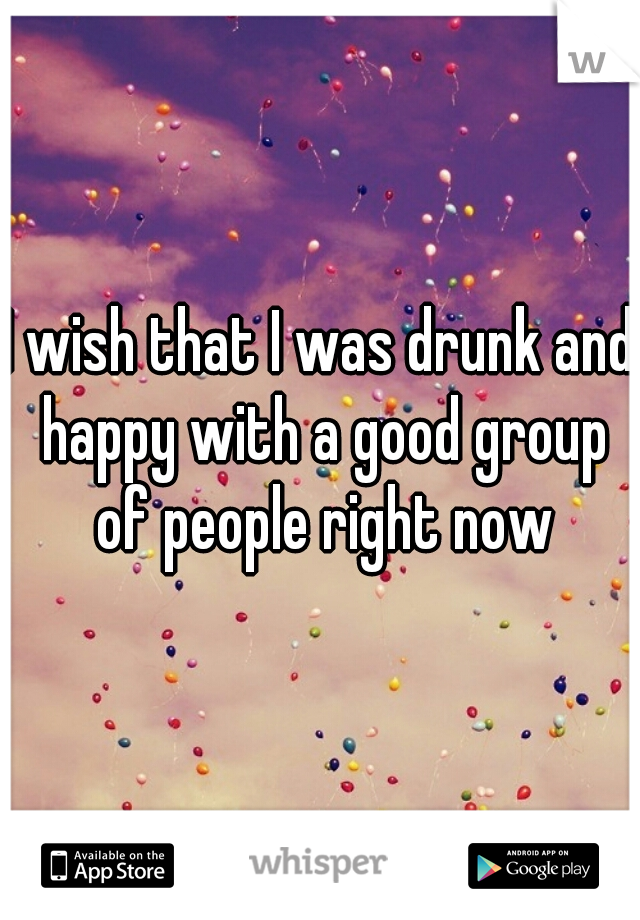 I wish that I was drunk and happy with a good group of people right now