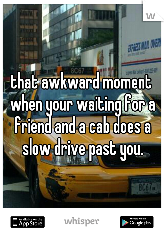 that awkward moment when your waiting for a friend and a cab does a slow drive past you.
