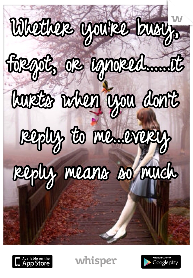 Whether you're busy, forgot, or ignored......it hurts when you don't reply to me...every reply means so much