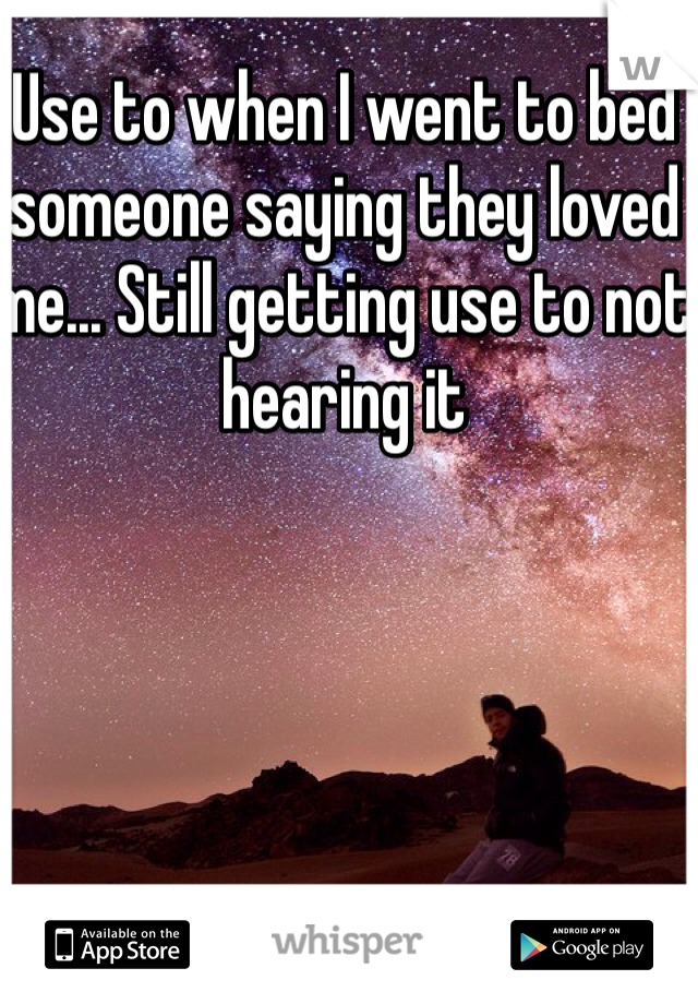Use to when I went to bed someone saying they loved me... Still getting use to not hearing it 