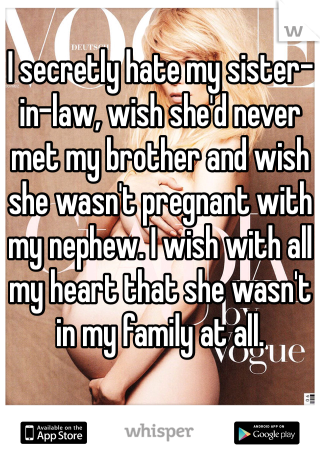 I secretly hate my sister-in-law, wish she'd never met my brother and wish she wasn't pregnant with my nephew. I wish with all my heart that she wasn't in my family at all.