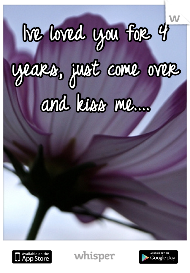 Ive loved you for 4 years, just come over and kiss me....