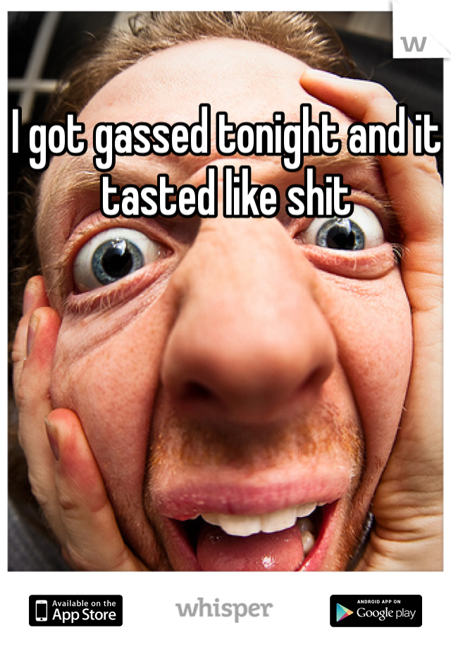 I got gassed tonight and it tasted like shit 