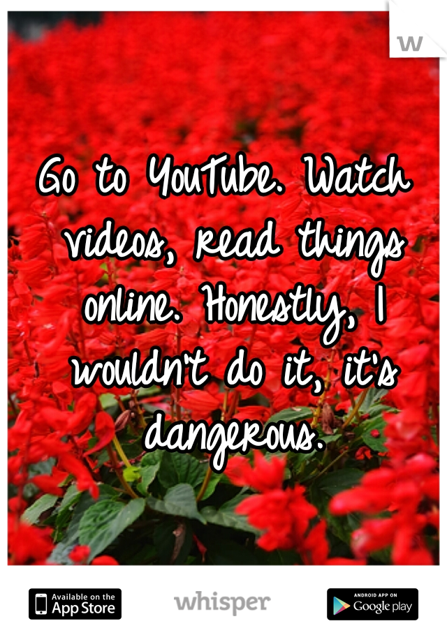 Go to YouTube. Watch videos, read things online. Honestly, I wouldn't do it, it's dangerous.
