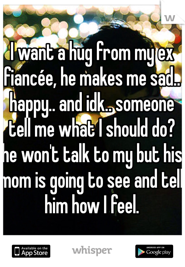 I want a hug from my ex fiancée, he makes me sad.. happy.. and idk.. someone tell me what I should do? he won't talk to my but his mom is going to see and tell him how I feel. 