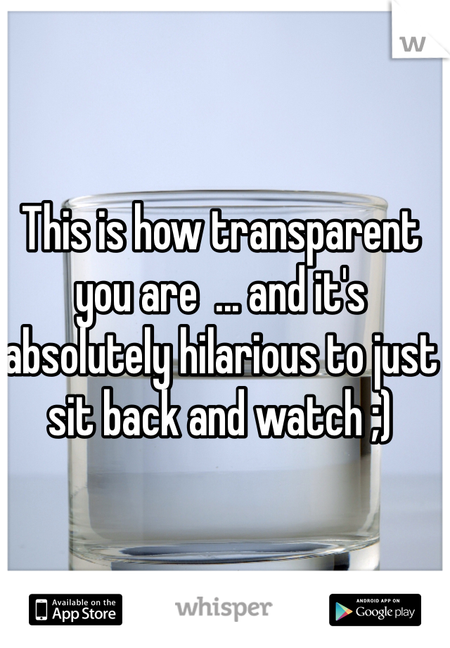 This is how transparent you are  ... and it's absolutely hilarious to just sit back and watch ;)