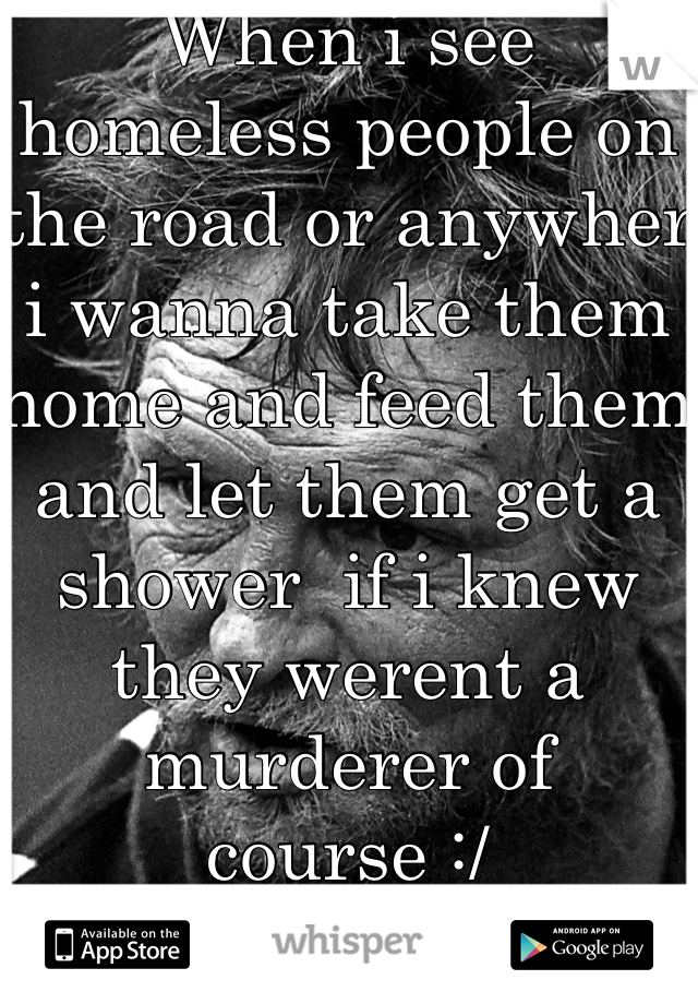 When i see homeless people on the road or anywher i wanna take them home and feed them and let them get a shower  if i knew they werent a murderer of course :/