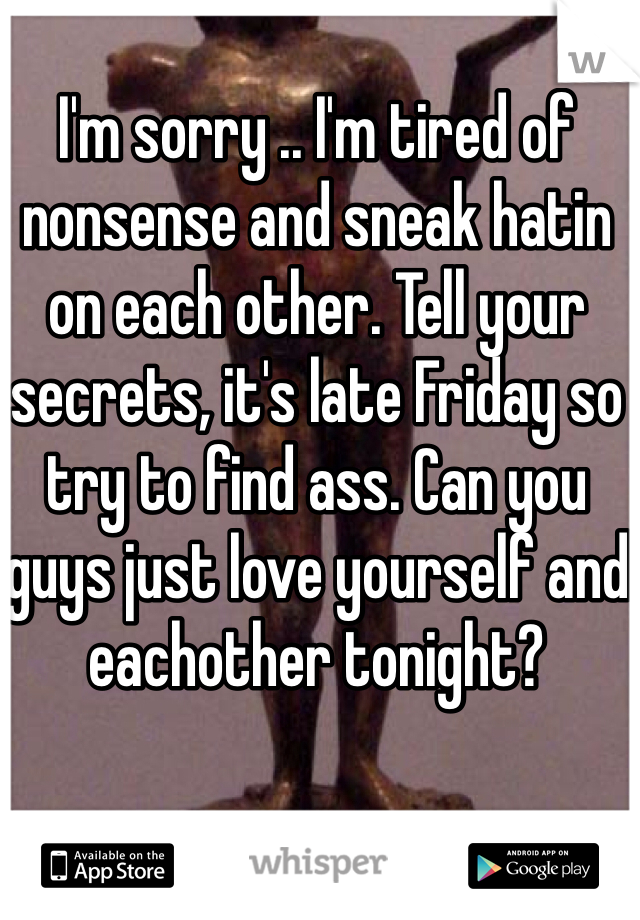 I'm sorry .. I'm tired of nonsense and sneak hatin on each other. Tell your secrets, it's late Friday so try to find ass. Can you guys just love yourself and eachother tonight?