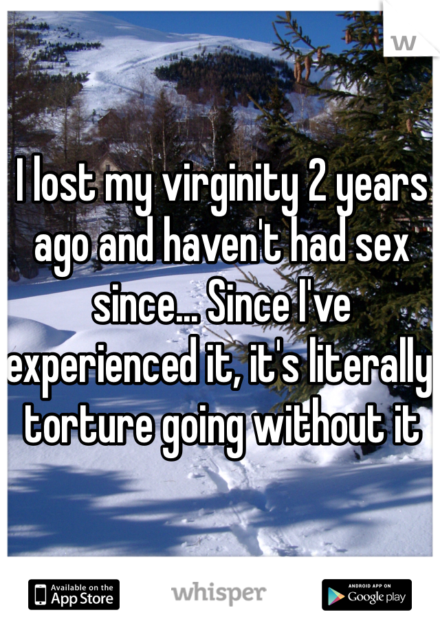 I lost my virginity 2 years ago and haven't had sex since... Since I've experienced it, it's literally torture going without it
