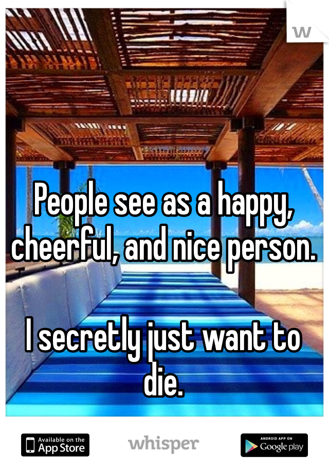 People see as a happy, cheerful, and nice person.

I secretly just want to die.