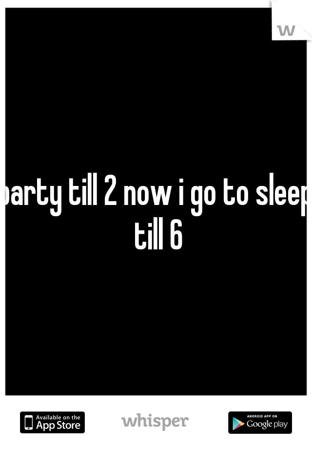 party till 2 now i go to sleep till 6