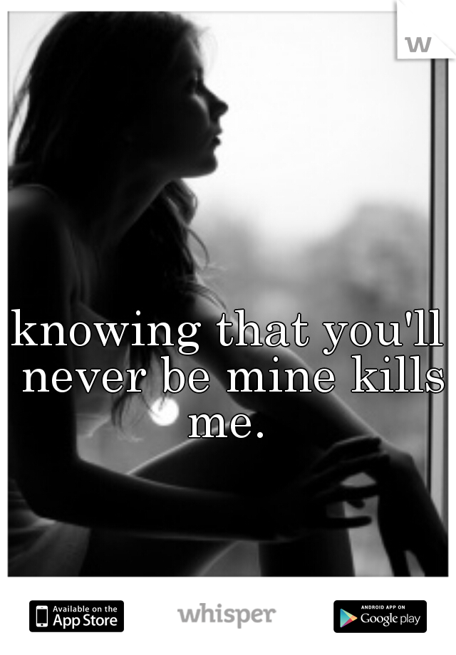 knowing that you'll never be mine kills me. 