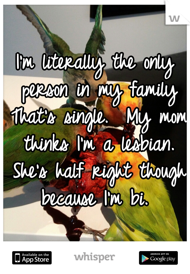 I'm literally the only person in my family That's single.  My mom thinks I'm a lesbian. She's half right though because I'm bi. 